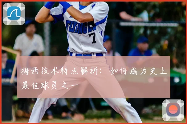 梅西技术特点解析：如何成为史上最佳球员之一