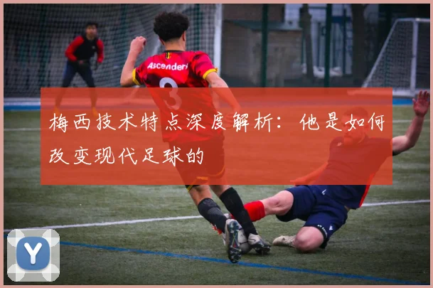 梅西技术特点深度解析：他是如何改变现代足球的