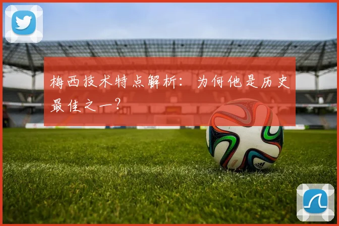 梅西技术特点解析：为何他是历史最佳之一？
