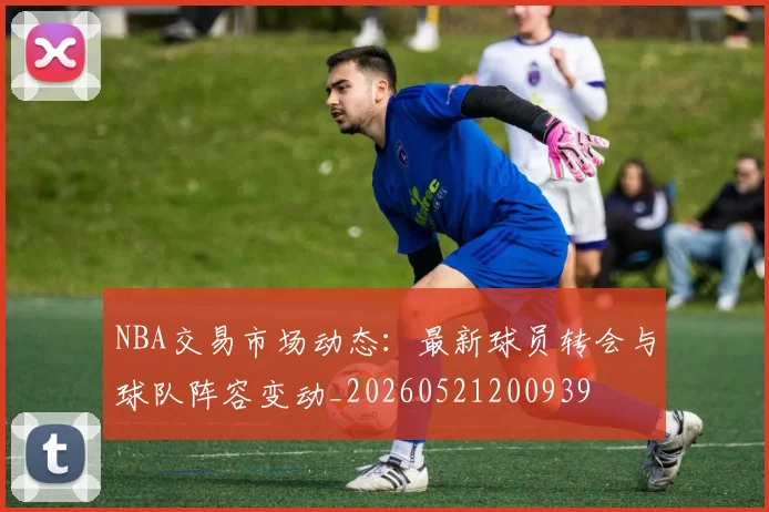NBA交易市场动态：最新球员转会与球队阵容变动_20260521200939
