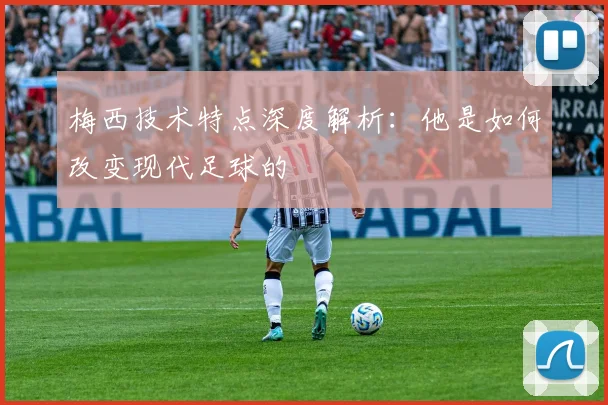 梅西技术特点深度解析:他是如何改变现代足球的